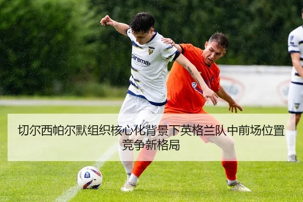 切尔西帕尔默组织核心化背景下英格兰队中前场位置竞争新格局