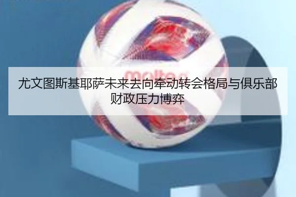 尤文图斯基耶萨未来去向牵动转会格局与俱乐部财政压力博弈