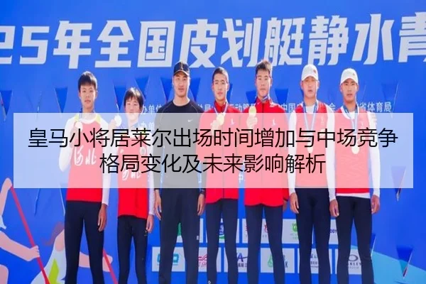 皇马小将居莱尔出场时间增加与中场竞争格局变化及未来影响解析