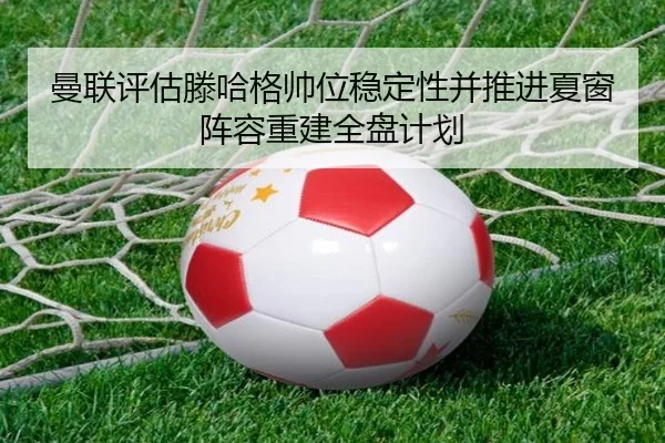 曼联评估滕哈格帅位稳定性并推进夏窗阵容重建全盘计划